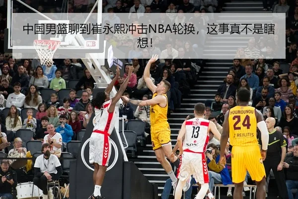 中国男篮聊到崔永熙冲击NBA轮换，这事真不是瞎想！