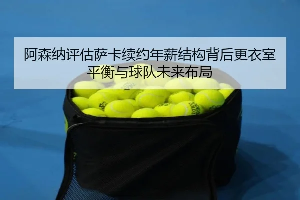 阿森纳评估萨卡续约年薪结构背后更衣室平衡与球队未来布局