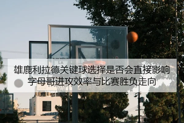 雄鹿利拉德关键球选择是否会直接影响字母哥进攻效率与比赛胜负走向