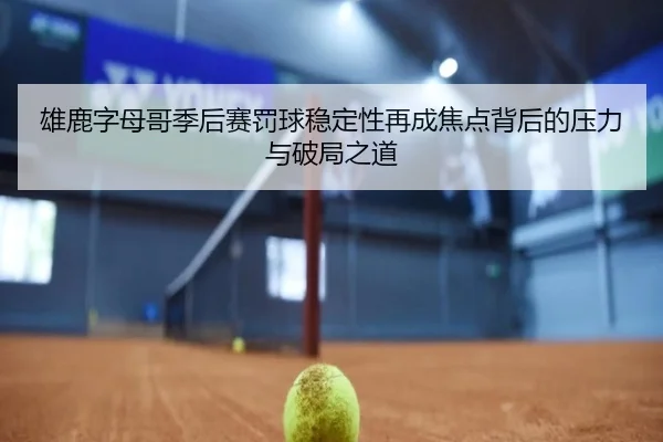 雄鹿字母哥季后赛罚球稳定性再成焦点背后的压力与破局之道