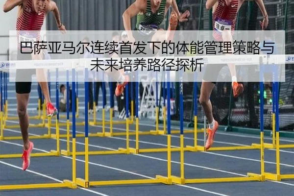 巴萨亚马尔连续首发下的体能管理策略与未来培养路径探析