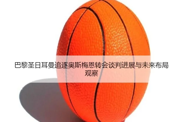 巴黎圣日耳曼追逐奥斯梅恩转会谈判进展与未来布局观察