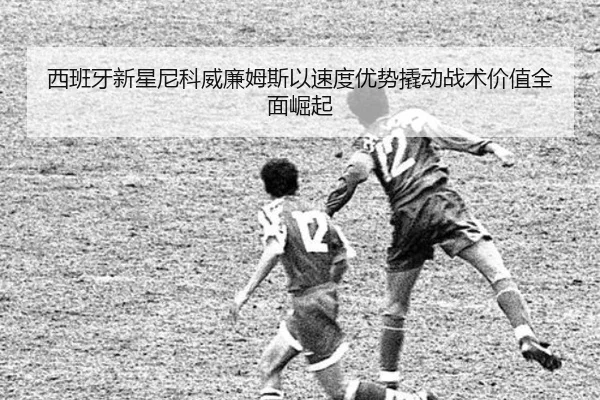 西班牙新星尼科威廉姆斯以速度优势撬动战术价值全面崛起